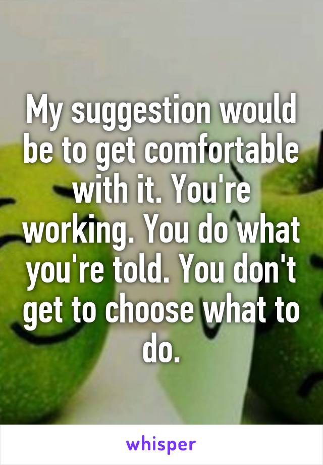 My suggestion would be to get comfortable with it. You're working. You do what you're told. You don't get to choose what to do.