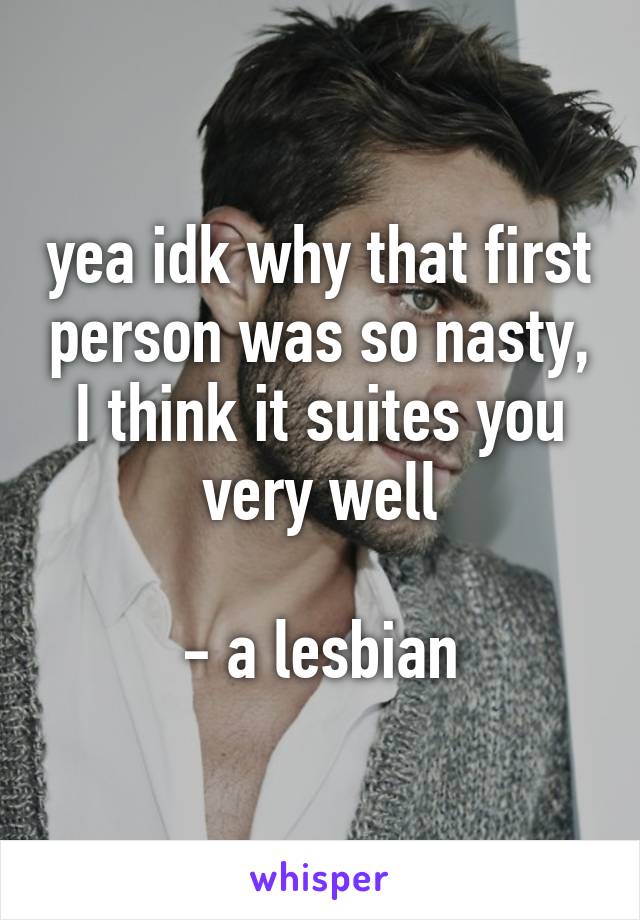 yea idk why that first person was so nasty, I think it suites you very well

- a lesbian