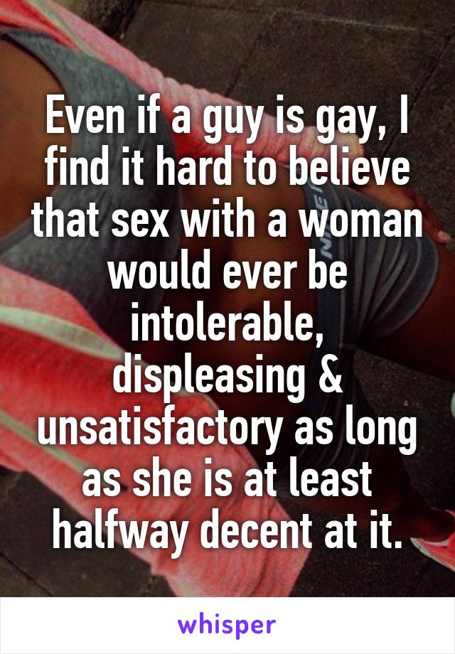 Even if a guy is gay, I find it hard to believe that sex with a woman would ever be intolerable, displeasing & unsatisfactory as long as she is at least halfway decent at it.