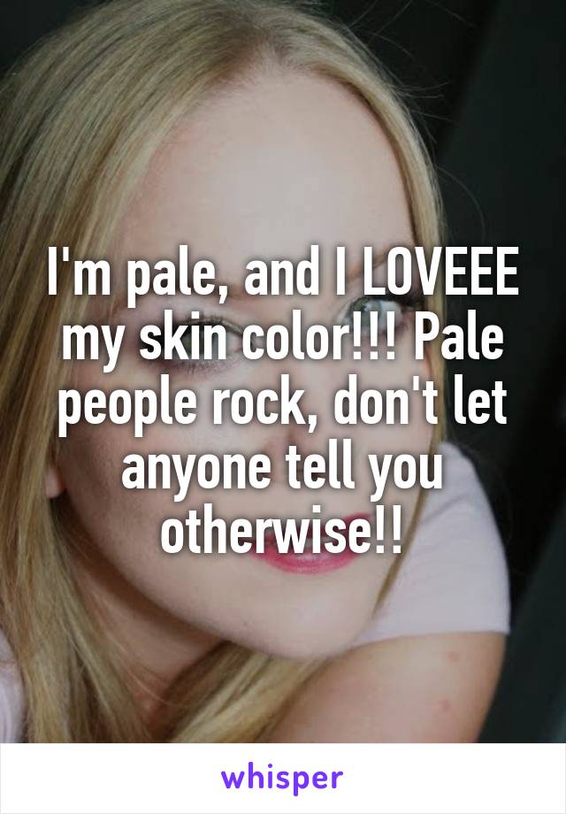 I'm pale, and I LOVEEE my skin color!!! Pale people rock, don't let anyone tell you otherwise!!