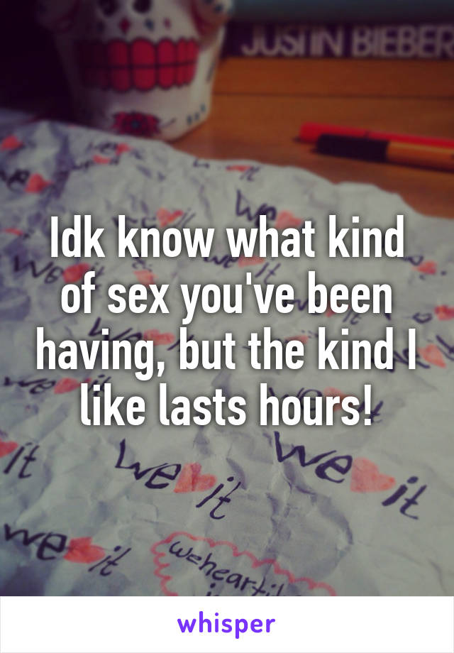 Idk know what kind of sex you've been having, but the kind I like lasts hours!