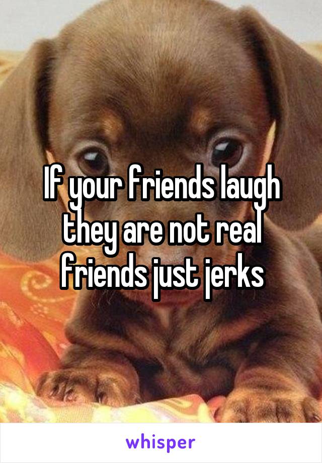 If your friends laugh they are not real friends just jerks