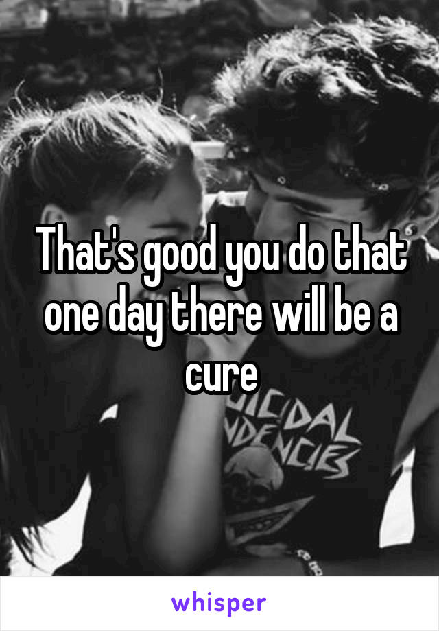 That's good you do that one day there will be a cure