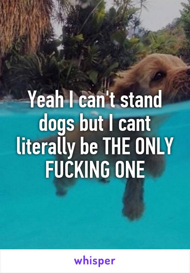 Yeah I can't stand dogs but I cant literally be THE ONLY FUCKING ONE