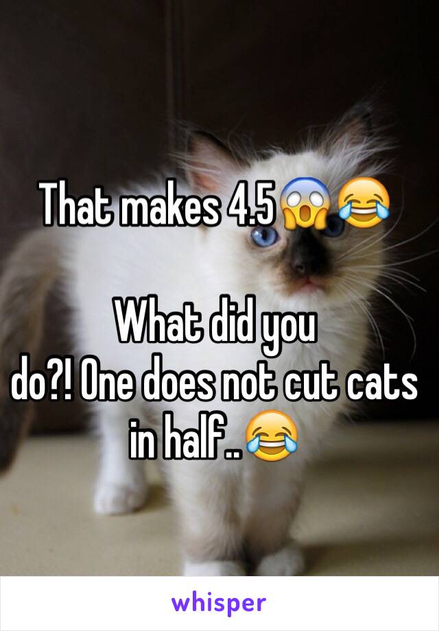 That makes 4.5😱😂

What did you
do?! One does not cut cats in half..😂