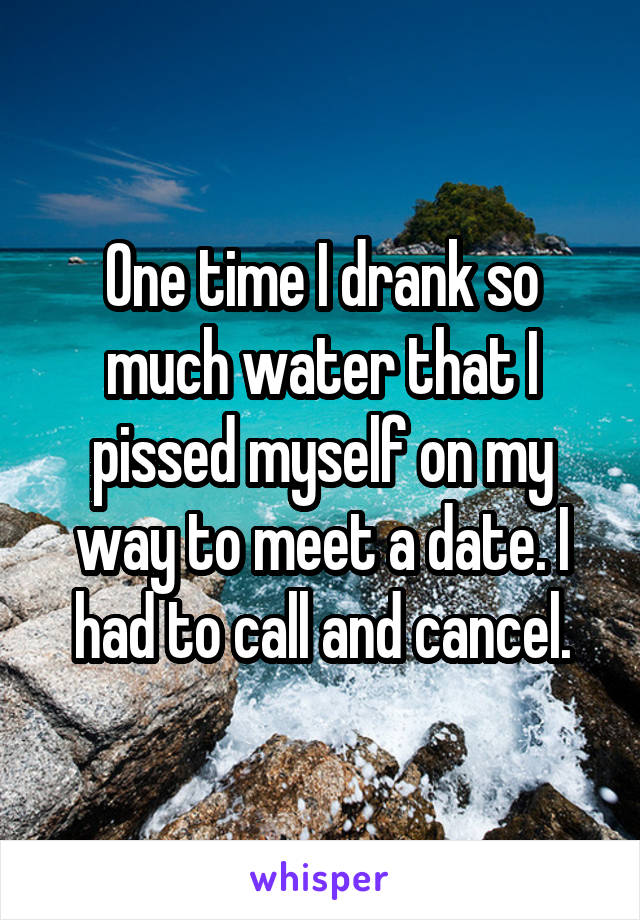 One time I drank so much water that I pissed myself on my way to meet a date. I had to call and cancel.