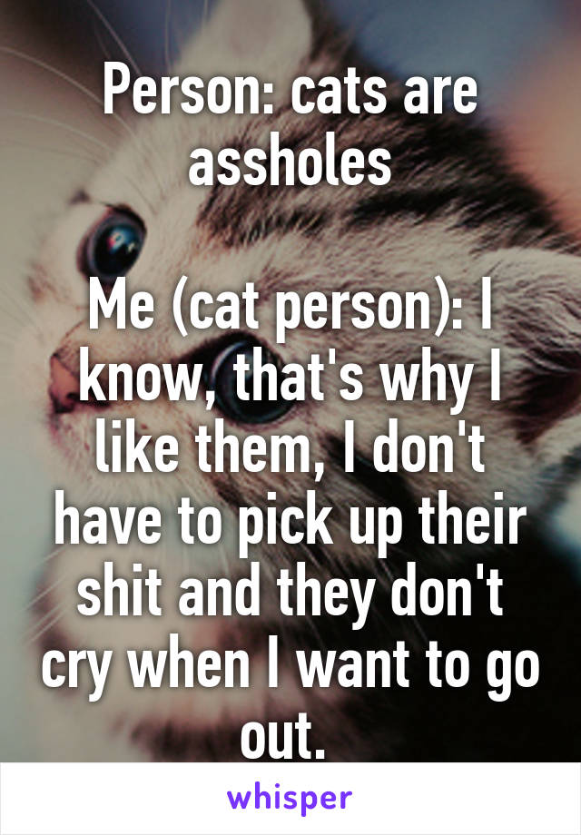 Person: cats are assholes

Me (cat person): I know, that's why I like them, I don't have to pick up their shit and they don't cry when I want to go out. 