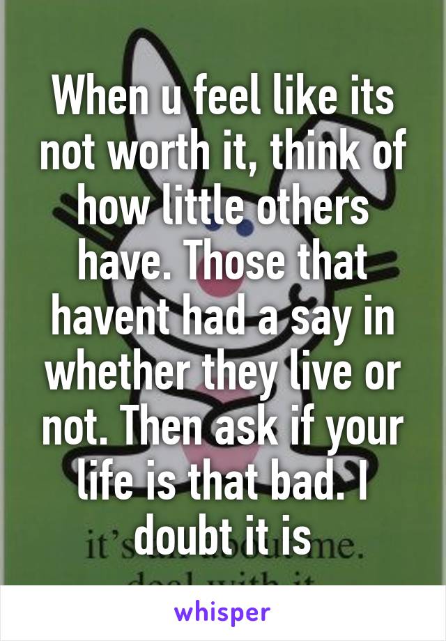 When u feel like its not worth it, think of how little others have. Those that havent had a say in whether they live or not. Then ask if your life is that bad. I doubt it is