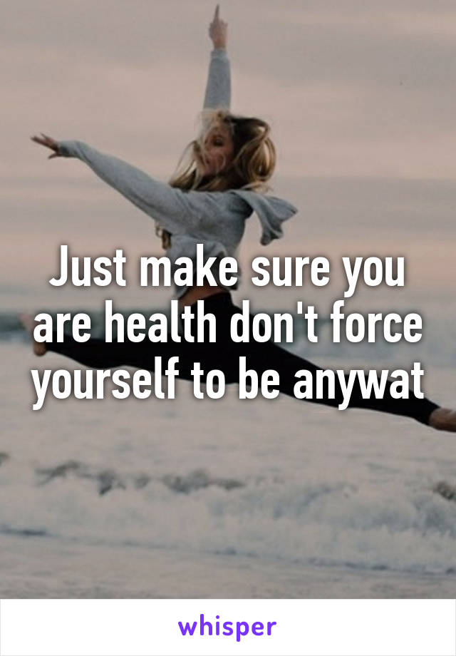 Just make sure you are health don't force yourself to be anywat