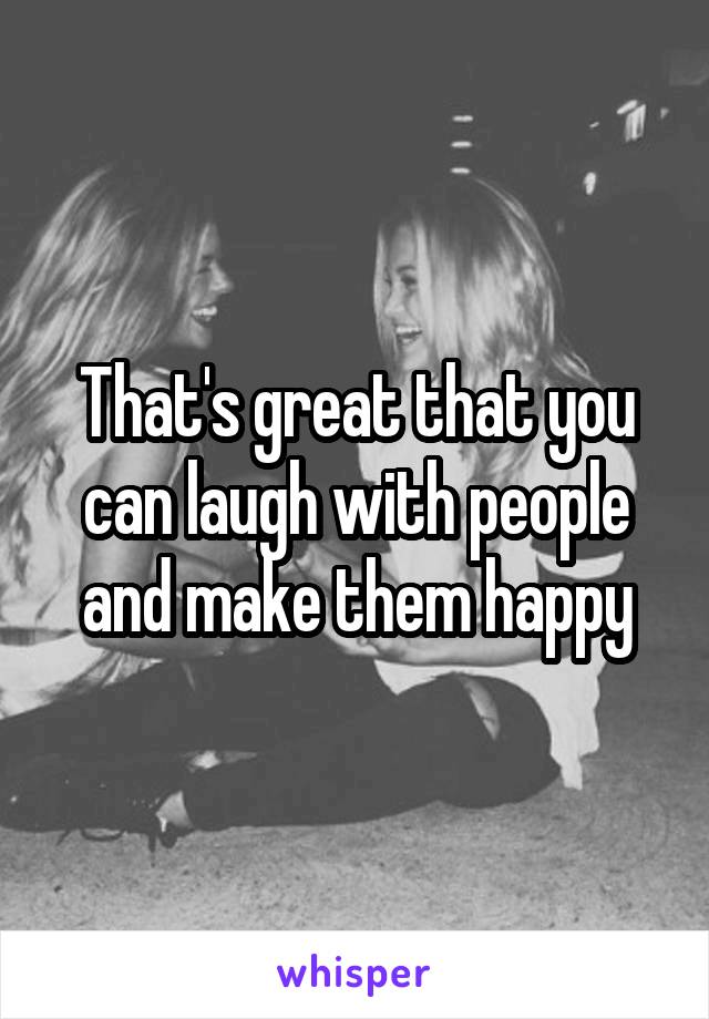 That's great that you can laugh with people and make them happy