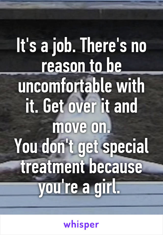 It's a job. There's no reason to be uncomfortable with it. Get over it and move on.
You don't get special treatment because you're a girl. 