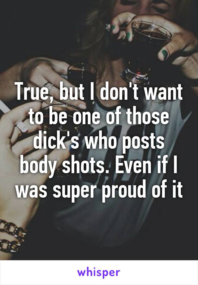 True, but I don't want to be one of those dick's who posts body shots. Even if I was super proud of it