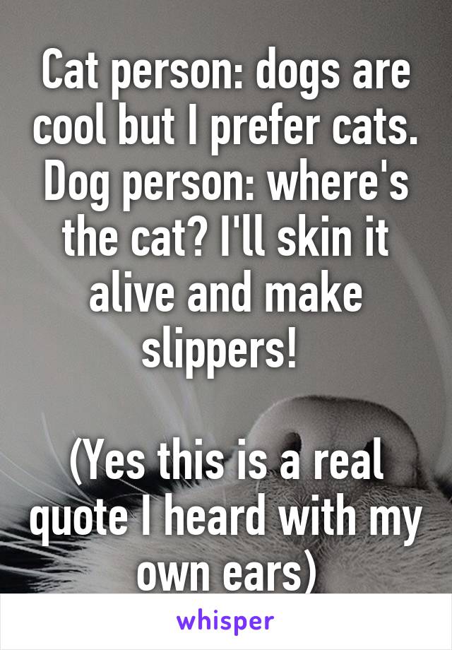 Cat person: dogs are cool but I prefer cats.
Dog person: where's the cat? I'll skin it alive and make slippers! 

(Yes this is a real quote I heard with my own ears)