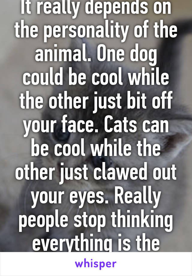 It really depends on the personality of the animal. One dog could be cool while the other just bit off your face. Cats can be cool while the other just clawed out your eyes. Really people stop thinking everything is the same. 