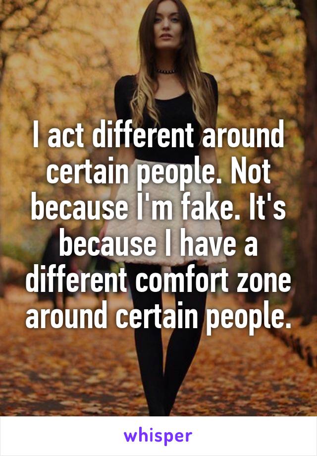 I act different around certain people. Not because I'm fake. It's because I have a different comfort zone around certain people.