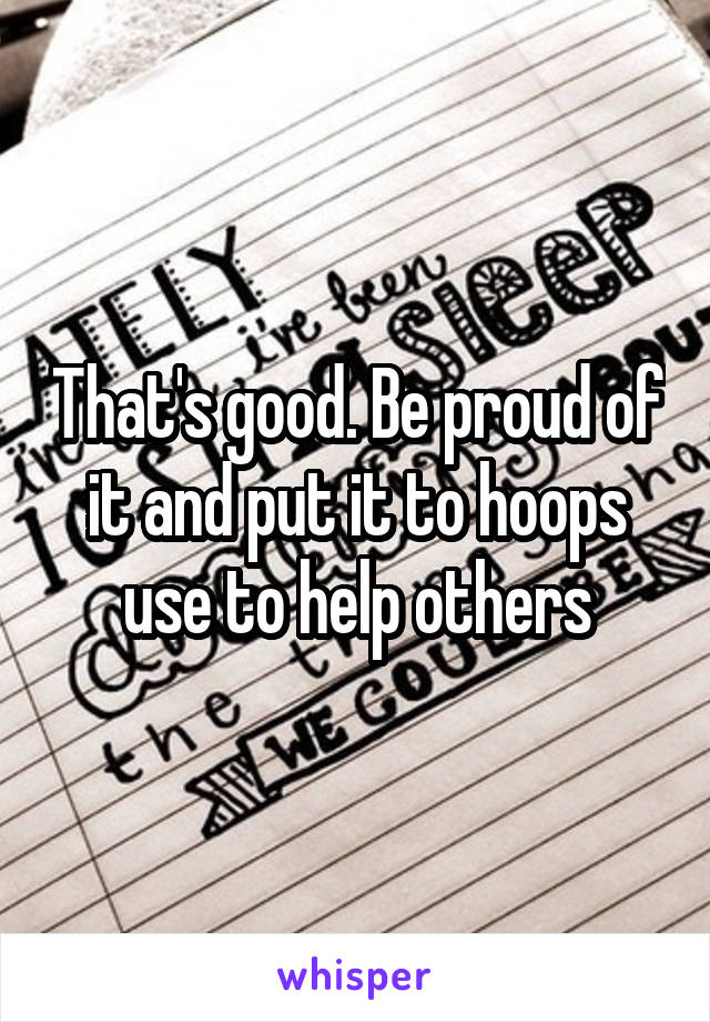 That's good. Be proud of it and put it to hoops use to help others