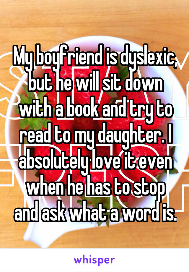 My boyfriend is dyslexic, but he will sit down with a book and try to read to my daughter. I absolutely love it even when he has to stop and ask what a word is.