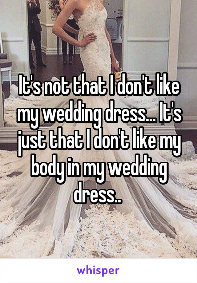 It's not that I don't like my wedding dress... It's just that I don't like my body in my wedding dress.. 