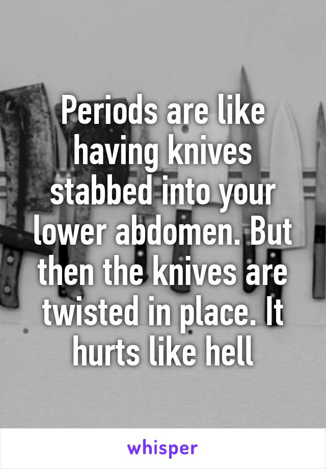 Periods are like having knives stabbed into your lower abdomen. But then the knives are twisted in place. It hurts like hell