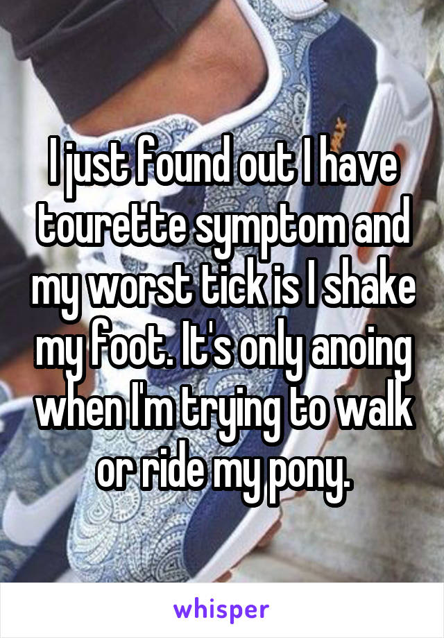 I just found out I have tourette symptom and my worst tick is I shake my foot. It's only anoing when I'm trying to walk or ride my pony.