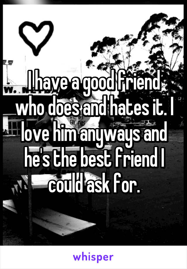 I have a good friend who does and hates it. I love him anyways and he's the best friend I could ask for.