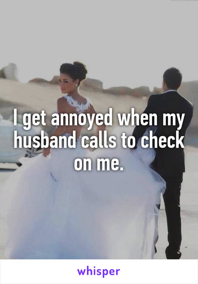 I get annoyed when my husband calls to check on me.