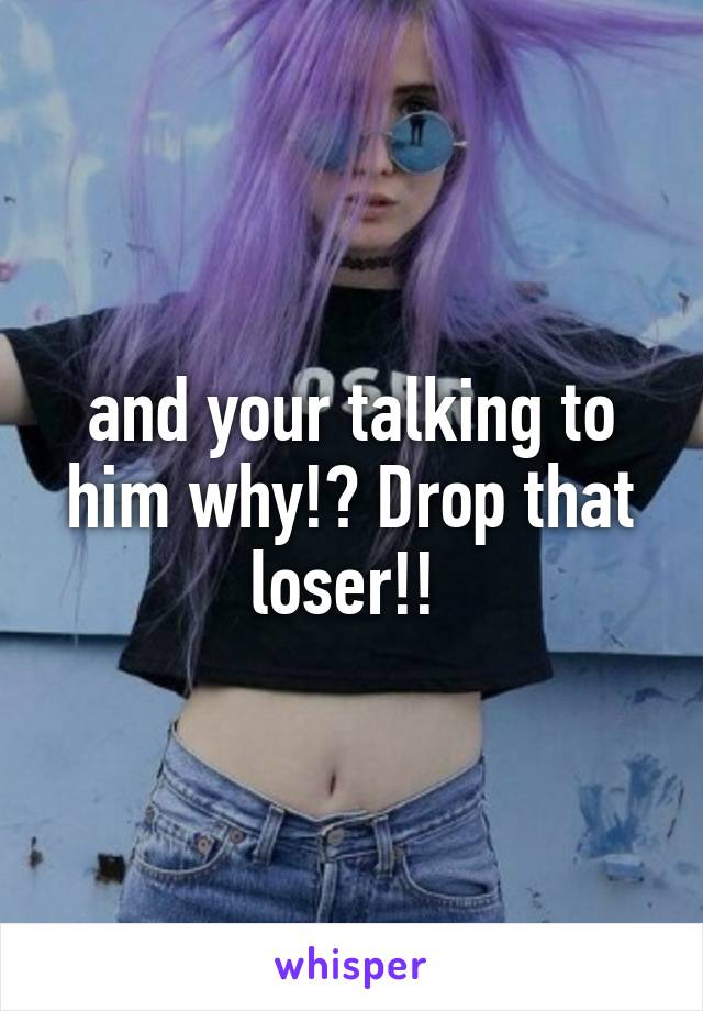 and your talking to him why!? Drop that loser!! 