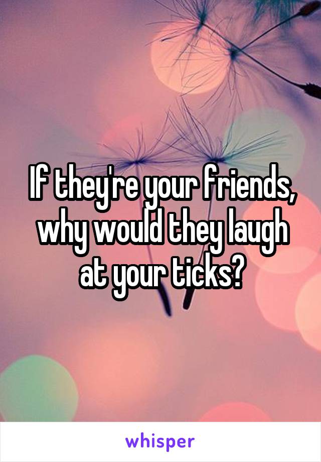 If they're your friends, why would they laugh at your ticks?