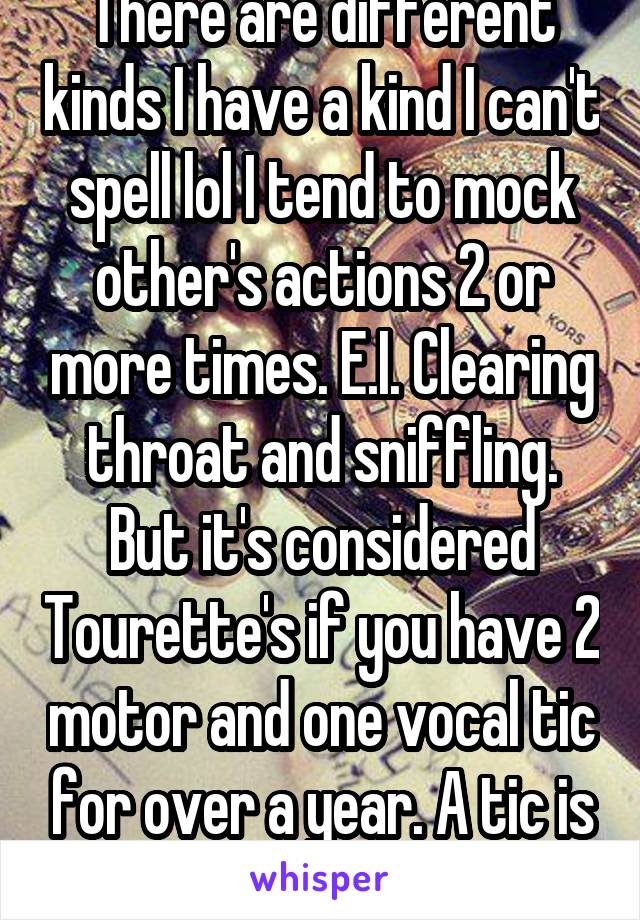 There are different kinds I have a kind I can't spell lol I tend to mock other's actions 2 or more times. E.I. Clearing throat and sniffling. But it's considered Tourette's if you have 2 motor and one vocal tic for over a year. A tic is an 