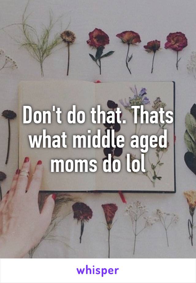 Don't do that. Thats what middle aged moms do lol