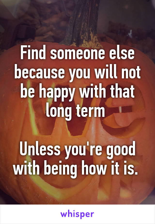 Find someone else because you will not be happy with that long term 

Unless you're good with being how it is. 