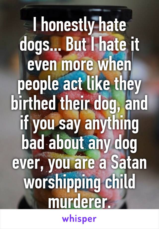 I honestly hate dogs... But I hate it even more when people act like they birthed their dog, and if you say anything bad about any dog ever, you are a Satan worshipping child murderer.