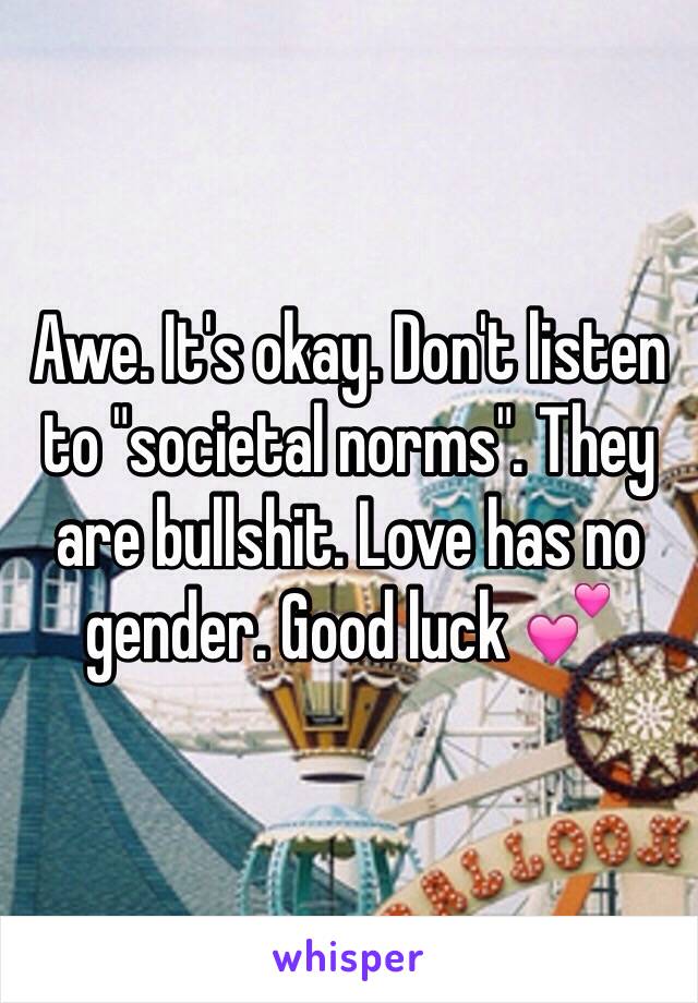Awe. It's okay. Don't listen to "societal norms". They are bullshit. Love has no gender. Good luck 💕