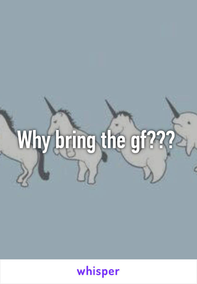 Why bring the gf??? 