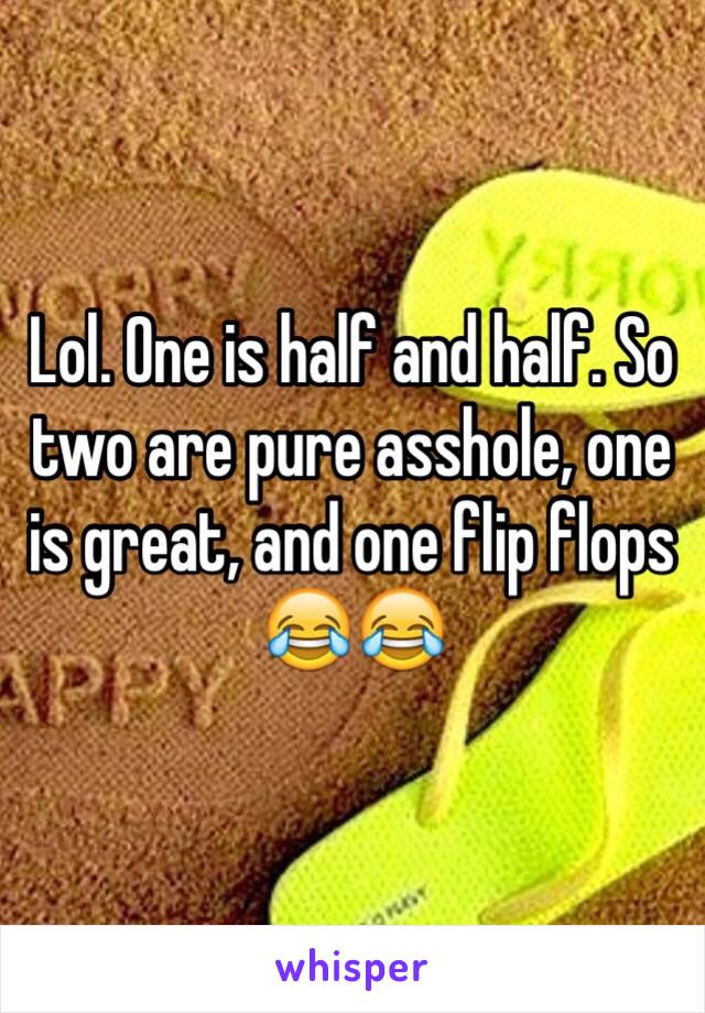 Lol. One is half and half. So two are pure asshole, one is great, and one flip flops 😂😂