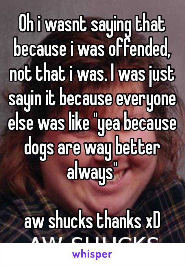 Oh i wasnt saying that because i was offended, not that i was. I was just sayin it because everyone else was like "yea because dogs are way better always"

aw shucks thanks xD