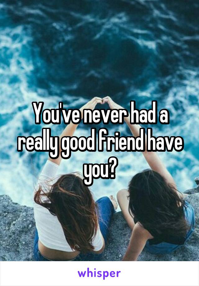 You've never had a really good friend have you?