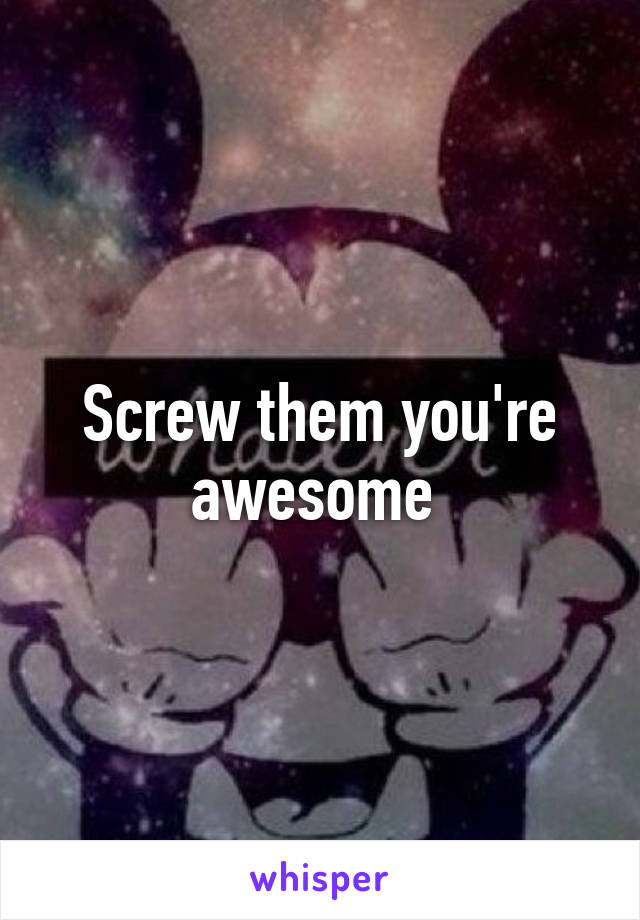 Screw them you're awesome 