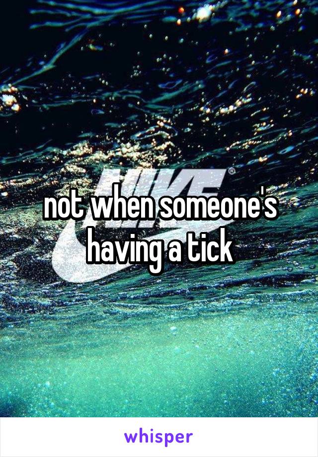 not when someone's having a tick