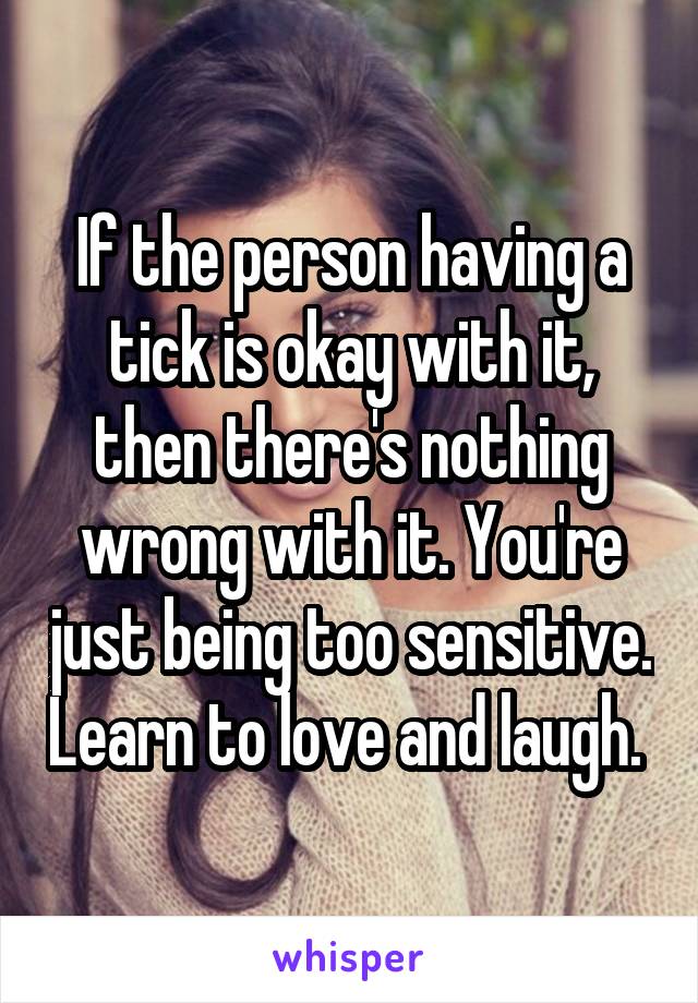 If the person having a tick is okay with it, then there's nothing wrong with it. You're just being too sensitive. Learn to love and laugh. 