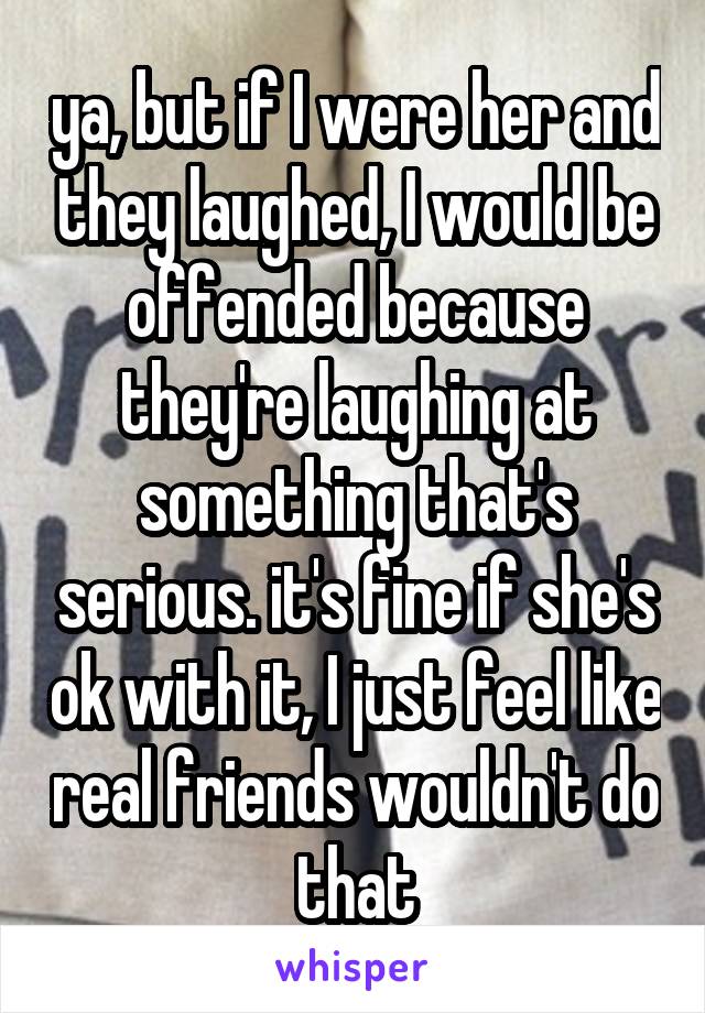 ya, but if I were her and they laughed, I would be offended because they're laughing at something that's serious. it's fine if she's ok with it, I just feel like real friends wouldn't do that