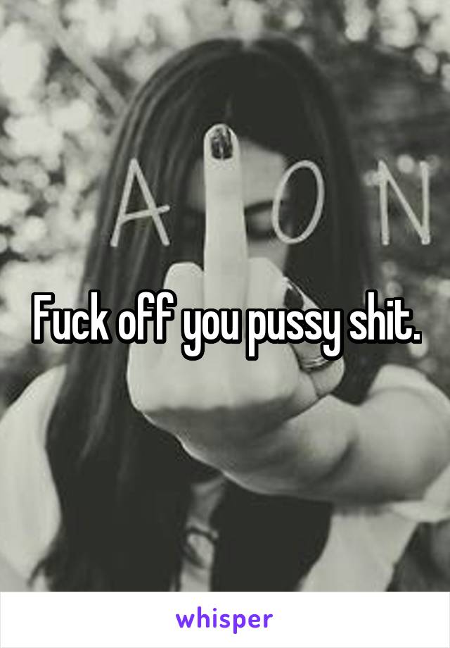 Fuck off you pussy shit.