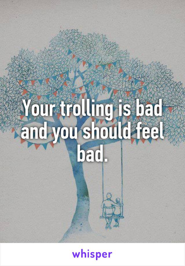 Your trolling is bad and you should feel bad.