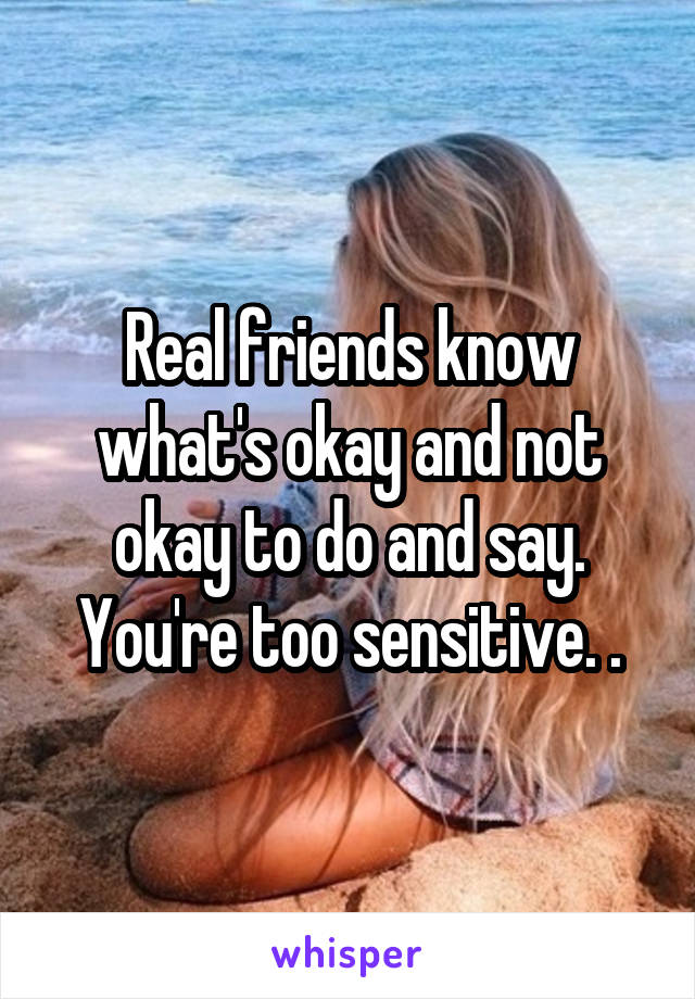 Real friends know what's okay and not okay to do and say. You're too sensitive. .