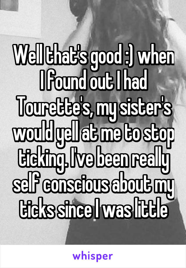 Well that's good :) when I found out I had Tourette's, my sister's would yell at me to stop ticking. I've been really self conscious about my ticks since I was little