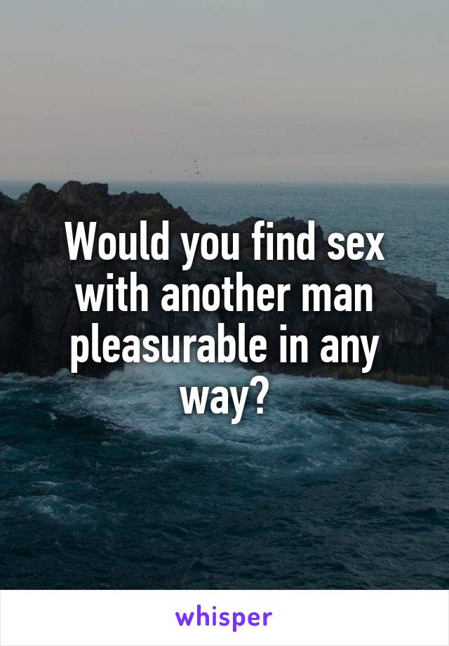 Would you find sex with another man pleasurable in any way?
