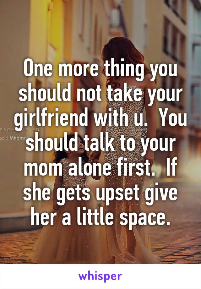 One more thing you should not take your girlfriend with u.  You should talk to your mom alone first.  If she gets upset give her a little space.