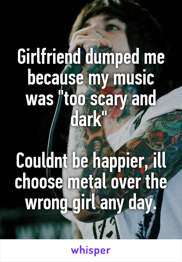 Girlfriend dumped me because my music was "too scary and dark" 

Couldnt be happier, ill choose metal over the wrong girl any day.