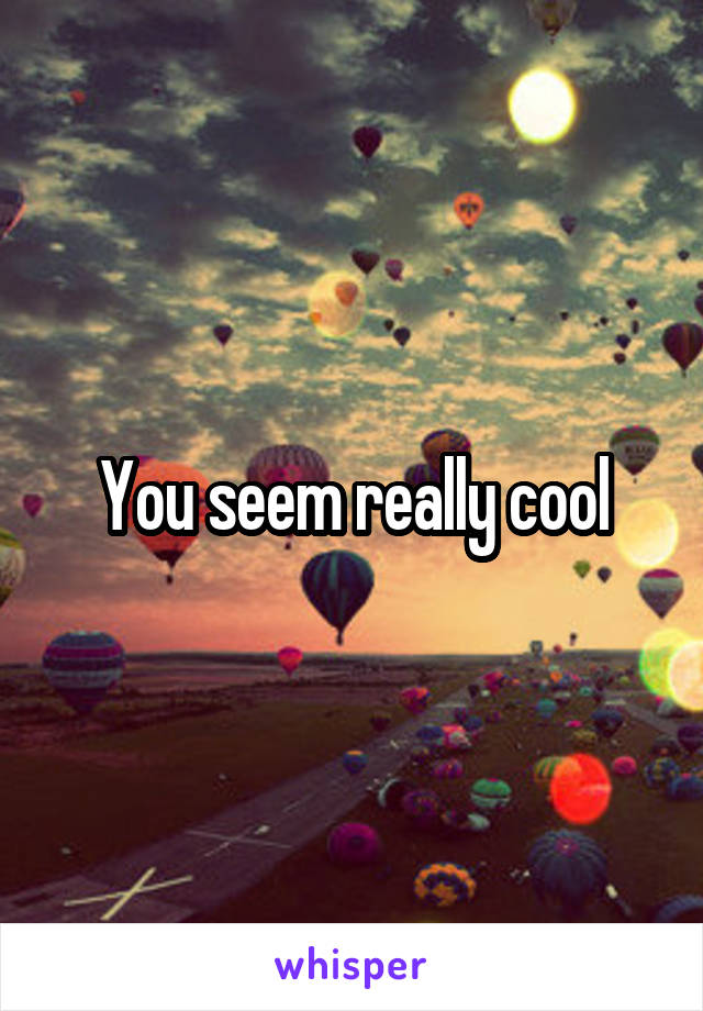 You seem really cool