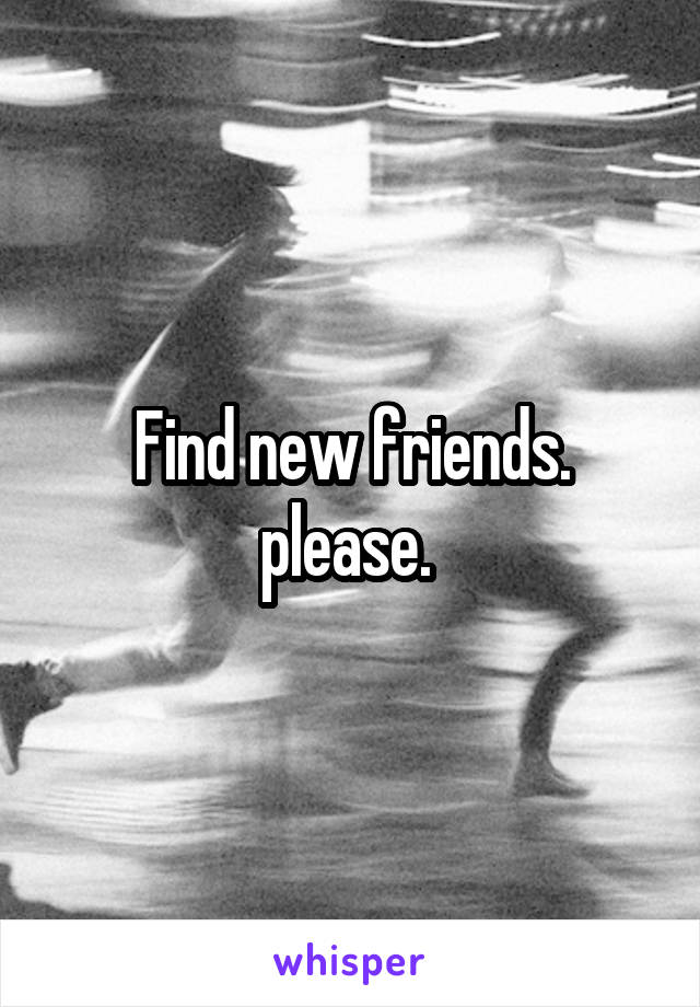 Find new friends. please. 